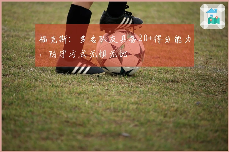 福克斯：多名队友具备20+得分能力，防守方式无惧无忧