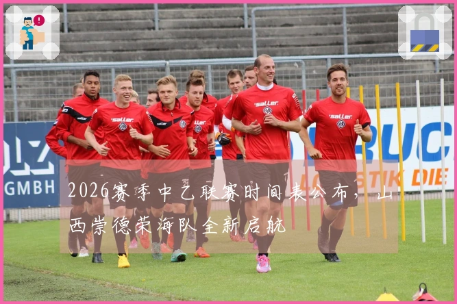 2026赛季中乙联赛时间表公布，山西崇德荣海队全新启航