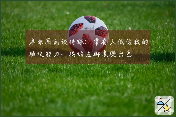 库尔图瓦谈传球：常有人低估我的助攻能力，我的左脚表现出色