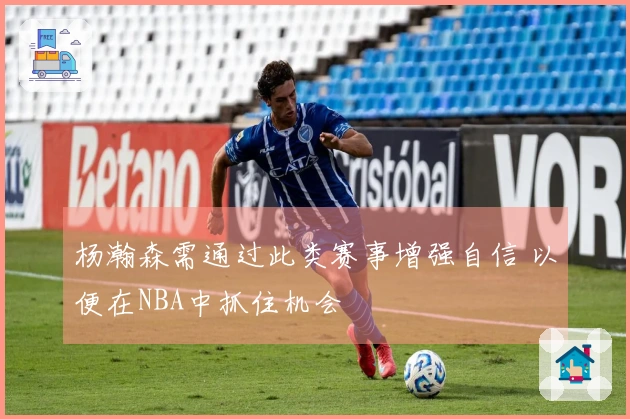 杨瀚森需通过此类赛事增强自信 以便在NBA中抓住机会