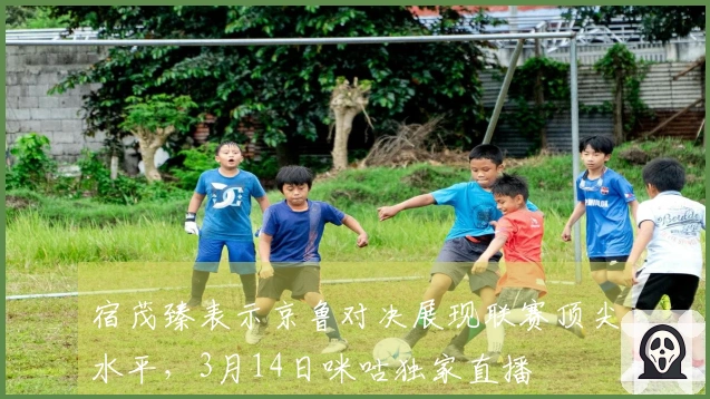 宿茂臻表示京鲁对决展现联赛顶尖水平，3月14日咪咕独家直播
