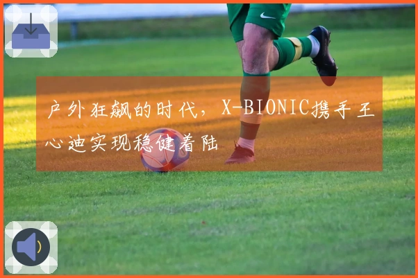 户外狂飙的时代，X-BIONIC携手王心迪实现稳健着陆