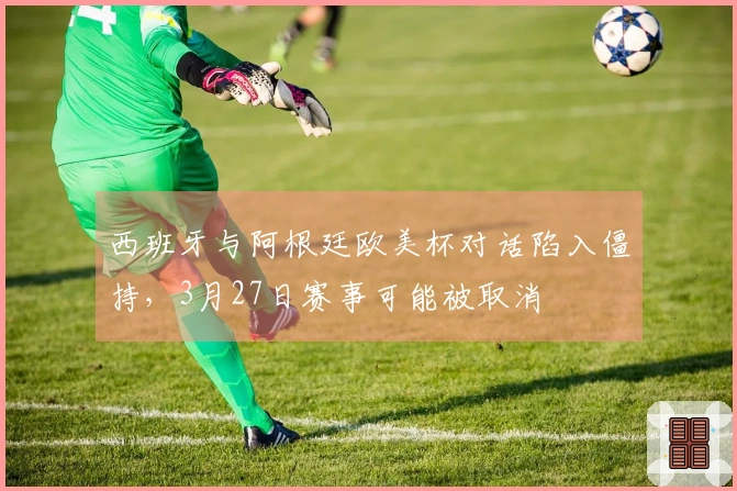 西班牙与阿根廷欧美杯对话陷入僵持，3月27日赛事可能被取消