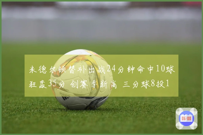 米德尔顿替补出战24分钟命中10球狂轰35分 创赛季新高 三分球8投10中