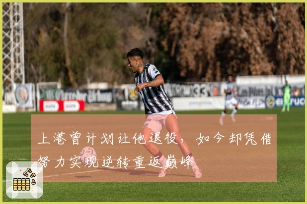 上港曾计划让他退役，如今却凭借努力实现逆转重返巅峰