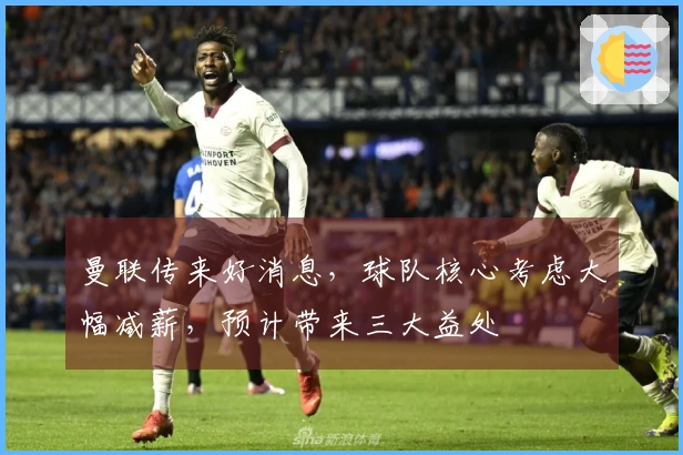 曼联传来好消息，球队核心考虑大幅减薪，预计带来三大益处