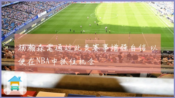 杨瀚森需通过此类赛事增强自信 以便在NBA中抓住机会