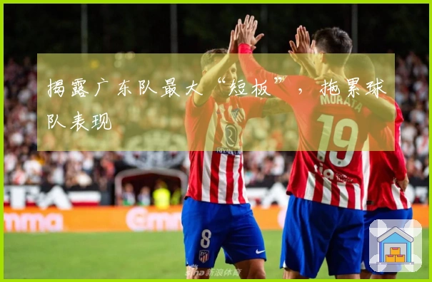 揭露广东队最大“短板”，拖累球队表现