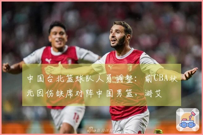 中国台北篮球队人员调整：前CBA状元因伤缺席对阵中国男篮，游艾喆接替出战