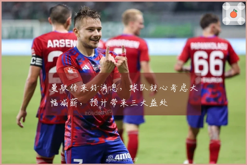 曼联传来好消息，球队核心考虑大幅减薪，预计带来三大益处
