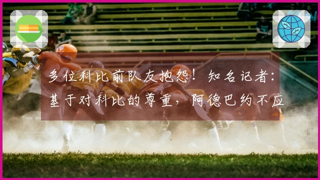 多位科比前队友抱怨！知名记者：基于对科比的尊重，阿德巴约不应得83分